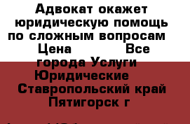 Адвокат окажет юридическую помощь по сложным вопросам  › Цена ­ 1 200 - Все города Услуги » Юридические   . Ставропольский край,Пятигорск г.